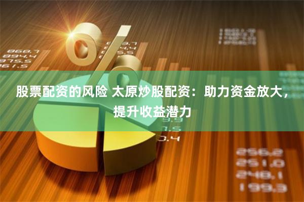 股票配资的风险 太原炒股配资：助力资金放大，提升收益潜力