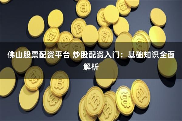 佛山股票配资平台 炒股配资入门：基础知识全面解析