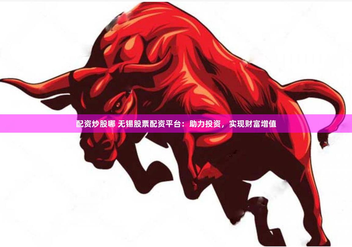 配资炒股哪 无锡股票配资平台：助力投资，实现财富增值