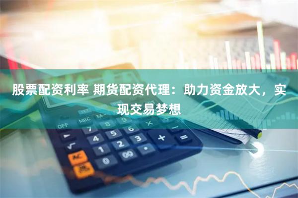 股票配资利率 期货配资代理：助力资金放大，实现交易梦想