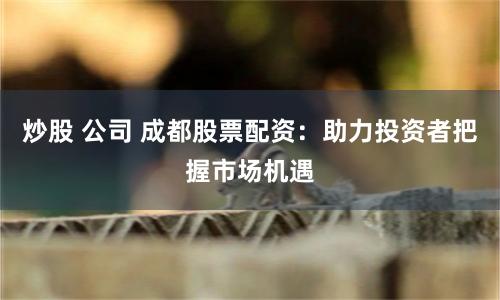 炒股 公司 成都股票配资：助力投资者把握市场机遇