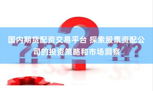 国内期货配资交易平台 探索股票资配公司的投资策略和市场洞察