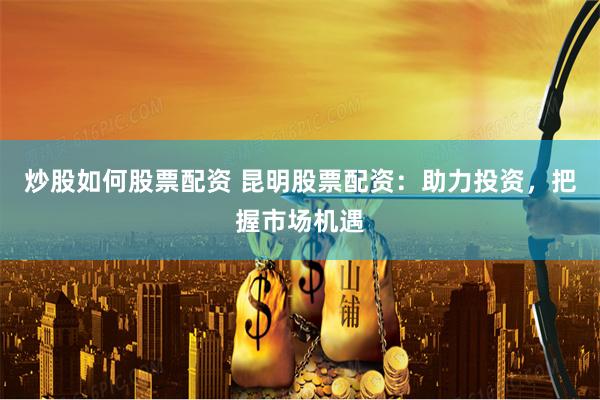 炒股如何股票配资 昆明股票配资：助力投资，把握市场机遇