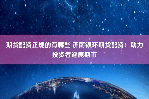 期货配资正规的有哪些 济南银环期货配资：助力投资者逐鹿期市