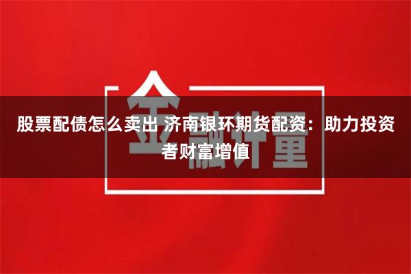 股票配债怎么卖出 济南银环期货配资：助力投资者财富增值