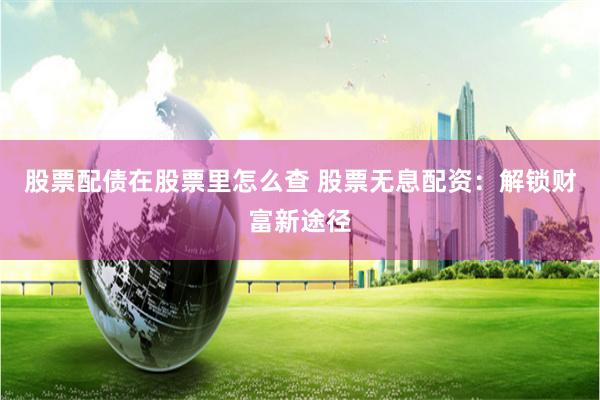 股票配债在股票里怎么查 股票无息配资:解锁财富新途径