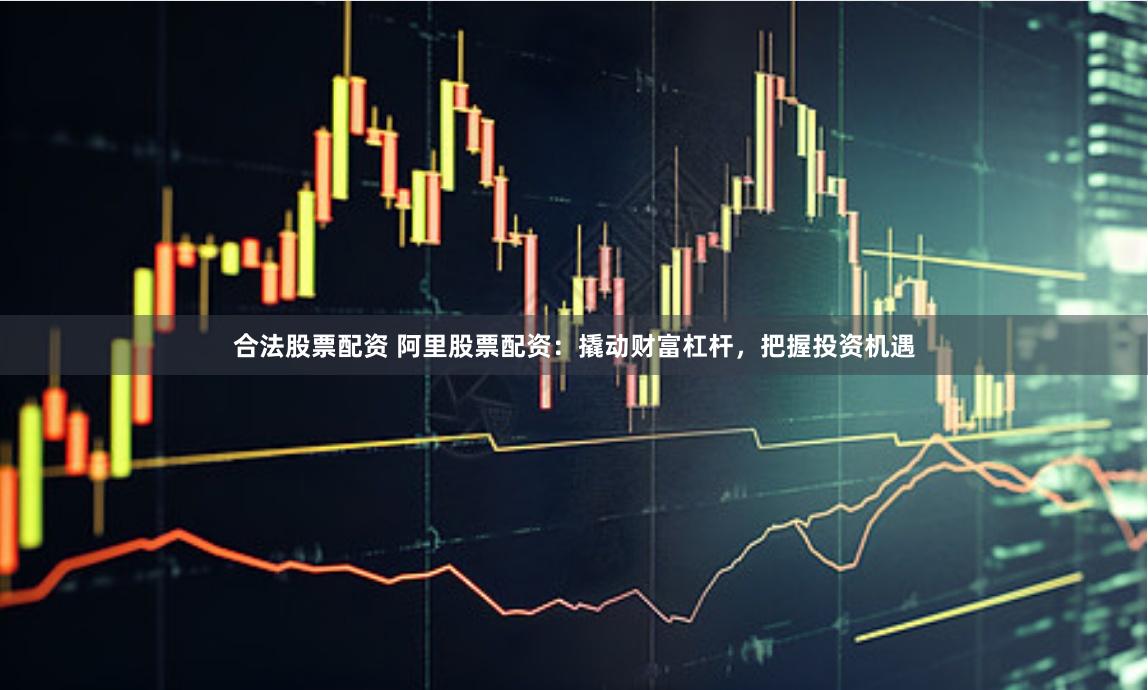 合法股票配资 阿里股票配资：撬动财富杠杆，把握投资机遇