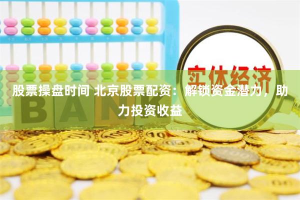 股票操盘时间 北京股票配资：解锁资金潜力，助力投资收益