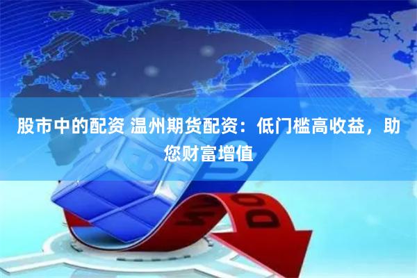 股市中的配资 温州期货配资：低门槛高收益，助您财富增值