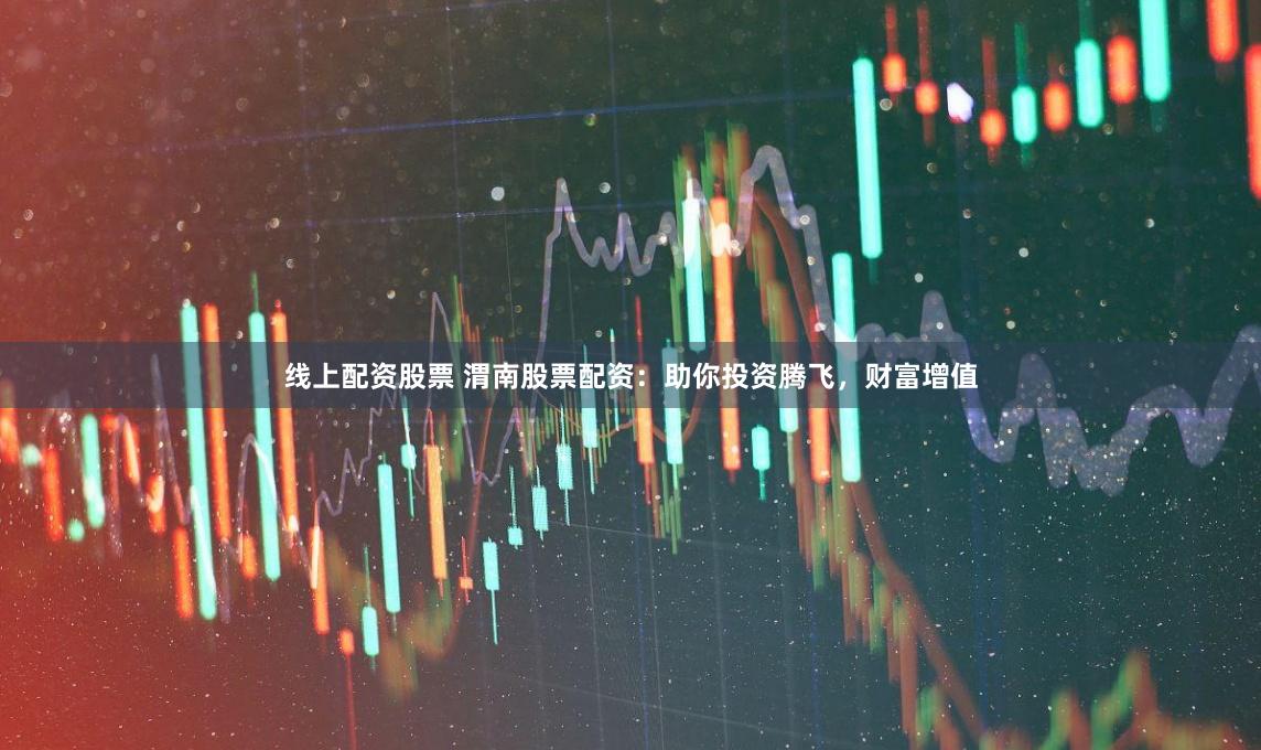 线上配资股票 渭南股票配资：助你投资腾飞，财富增值