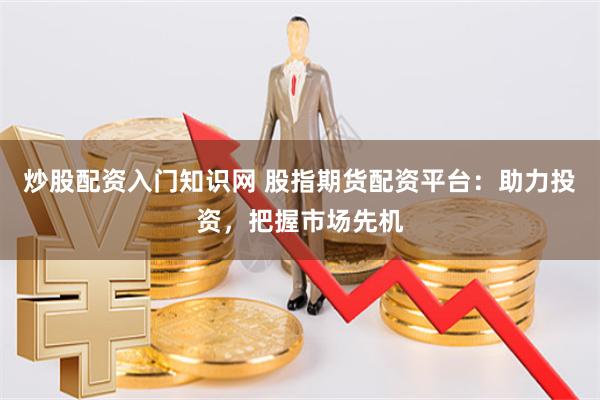 炒股配资入门知识网 股指期货配资平台：助力投资，把握市场先机