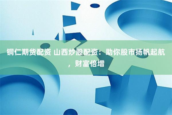 铜仁期货配资 山西炒股配资：助你股市扬帆起航，财富倍增