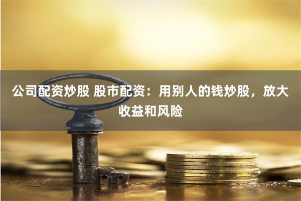 公司配资炒股 股市配资：用别人的钱炒股，放大收益和风险