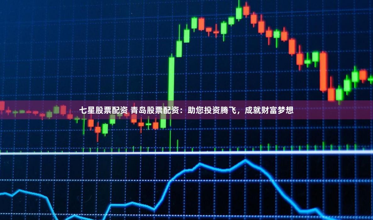 七星股票配资 青岛股票配资：助您投资腾飞，成就财富梦想