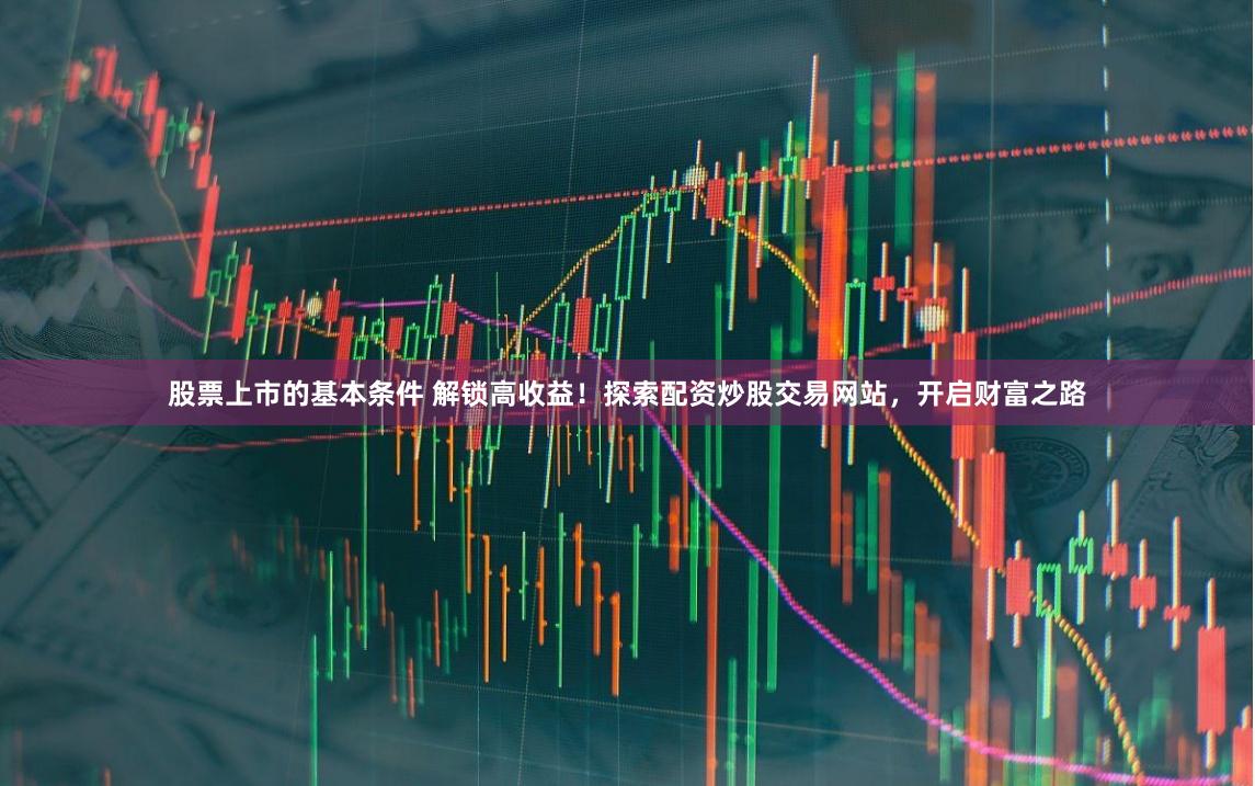 股票上市的基本条件 解锁高收益！探索配资炒股交易网站，开启财富之路