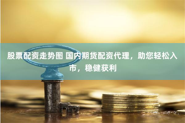 股票配资走势图 国内期货配资代理，助您轻松入市，稳健获利