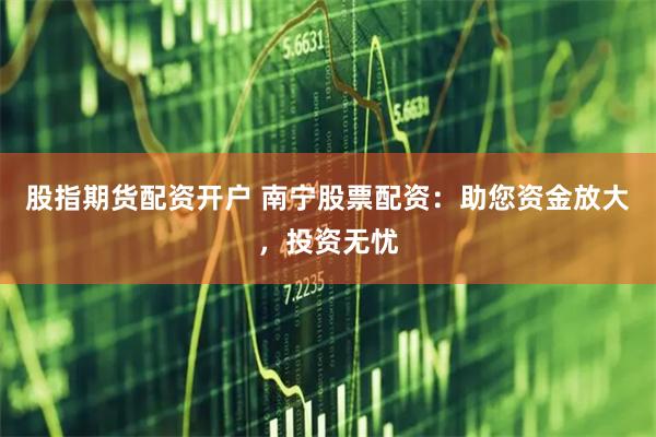 股指期货配资开户 南宁股票配资:助您资金放大,投资无忧