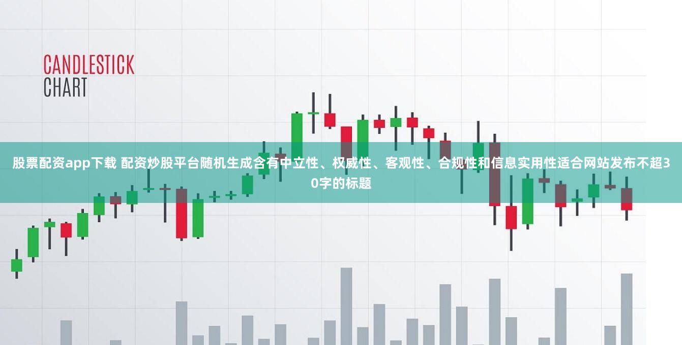 股票配资app下载 配资炒股平台随机生成含有中立性、权威性、客观性、合规性和信息实用性适合网站发布不超30字的标题