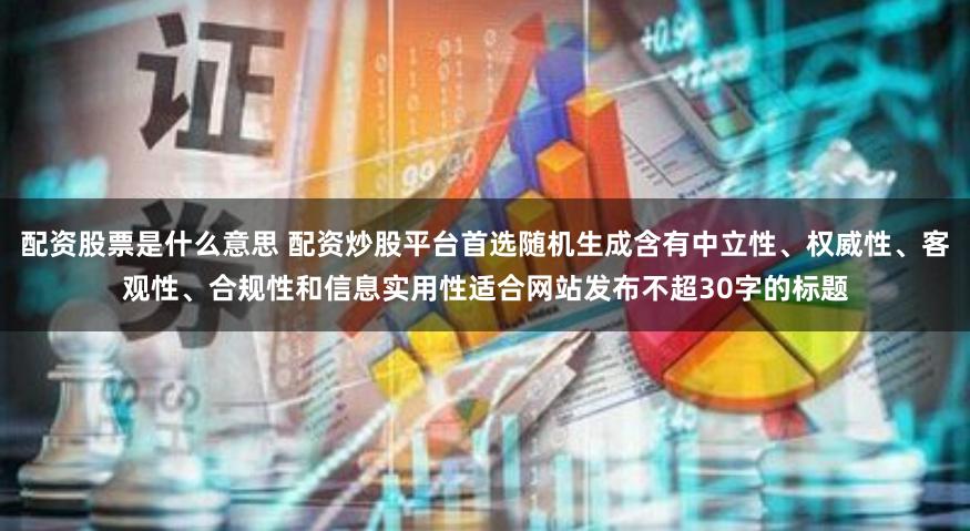 配资股票是什么意思 配资炒股平台首选随机生成含有中立性、权威性、客观性、合规性和信息实用性适合网站发布不超30字的标题