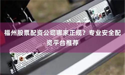 福州股票配资公司哪家正规？专业安全配资平台推荐