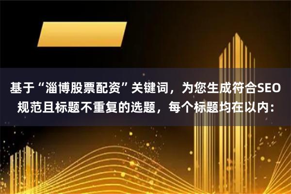 基于“淄博股票配资”关键词，为您生成符合SEO规范且标题不重复的选题，每个标题均在以内：